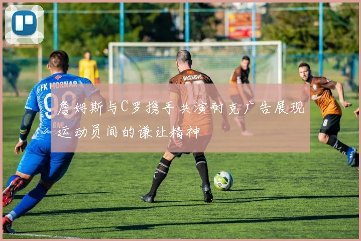 詹姆斯与C罗携手共演耐克广告展现运动员间的谦让精神