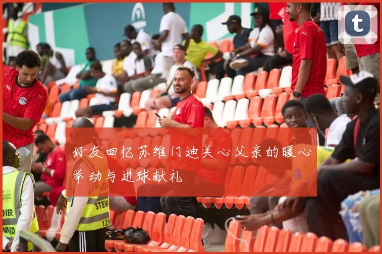 好友回忆苏维门迪关心父亲的暖心举动与进球献礼