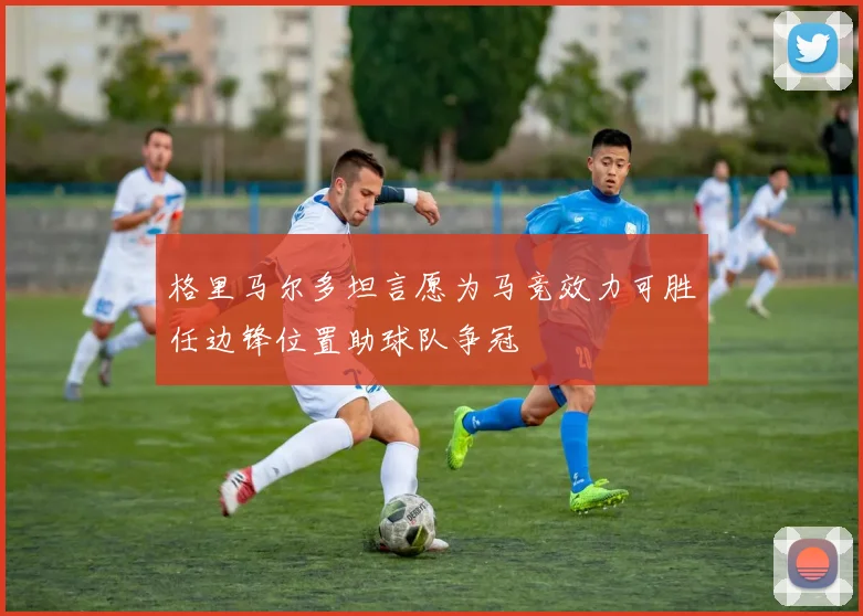 格里马尔多坦言愿为马竞效力可胜任边锋位置助球队争冠