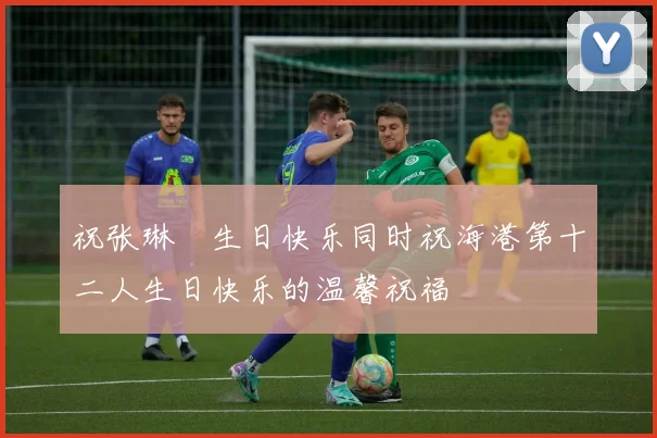 祝张琳芃生日快乐同时祝海港第十二人生日快乐的温馨祝福