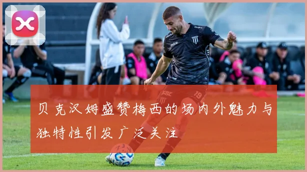 贝克汉姆盛赞梅西的场内外魅力与独特性引发广泛关注