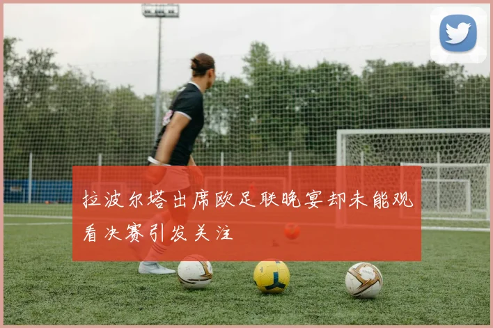 拉波尔塔出席欧足联晚宴却未能观看决赛引发关注
