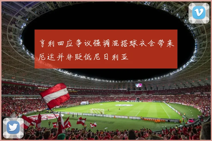 亨利回应争议强调混搭球衣会带来厄运并非贬低尼日利亚