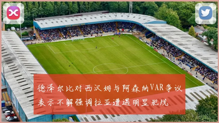 德泽尔比对西汉姆与阿森纳VAR争议表示不解强调拉亚遭遇明显犯规