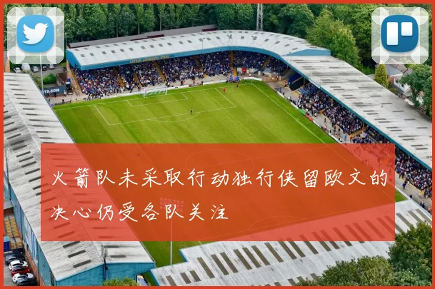 火箭队未采取行动独行侠留欧文的决心仍受各队关注