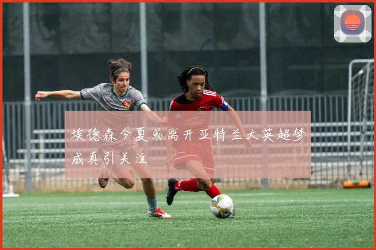 埃德森今夏或离开亚特兰大英超梦成真引关注