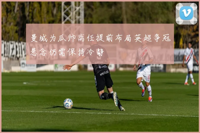 曼城为瓜帅离任提前布局英超争冠悬念仍需保持冷静