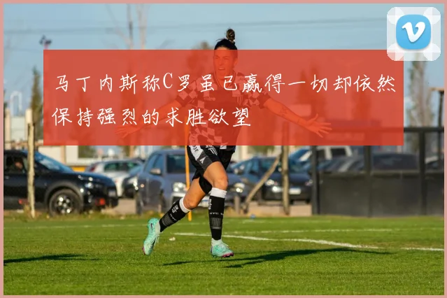 马丁内斯称C罗虽已赢得一切却依然保持强烈的求胜欲望