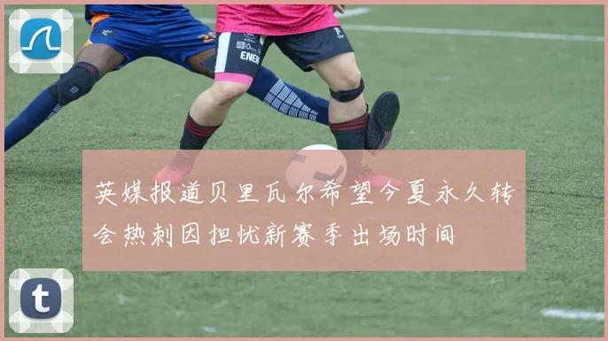 英媒报道贝里瓦尔希望今夏永久转会热刺因担忧新赛季出场时间