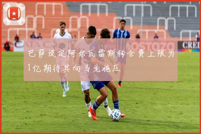 巴萨设定阿尔瓦雷斯转会费上限为1亿期待其向马竞施压