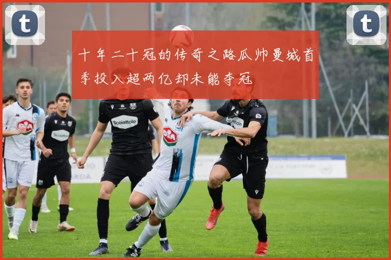 十年二十冠的传奇之路瓜帅曼城首季投入超两亿却未能夺冠