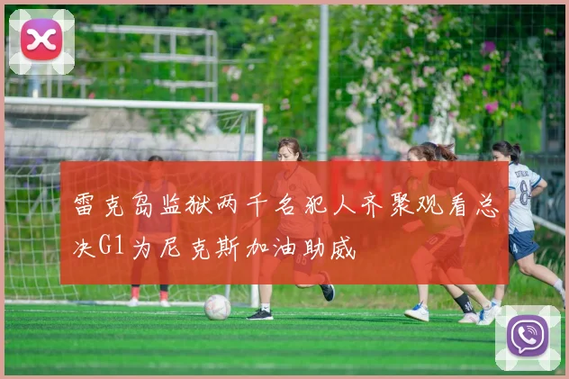 雷克岛监狱两千名犯人齐聚观看总决G1为尼克斯加油助威