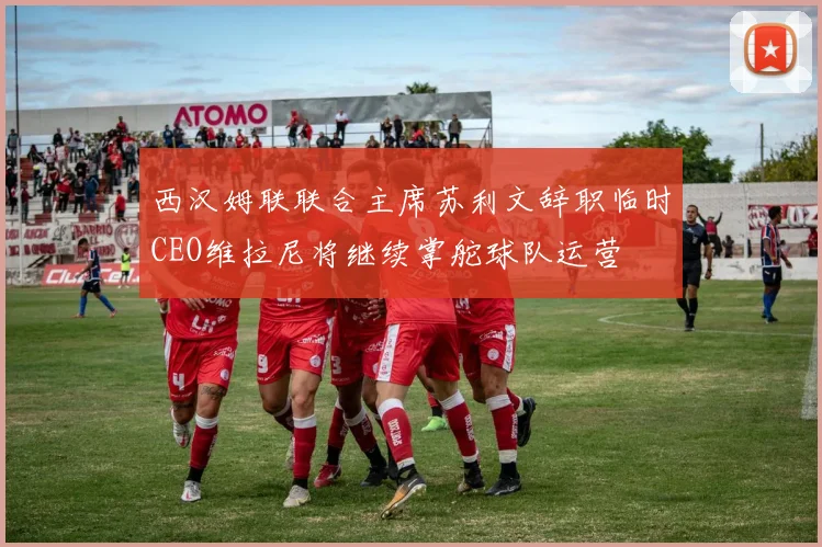西汉姆联联合主席苏利文辞职临时CEO维拉尼将继续掌舵球队运营