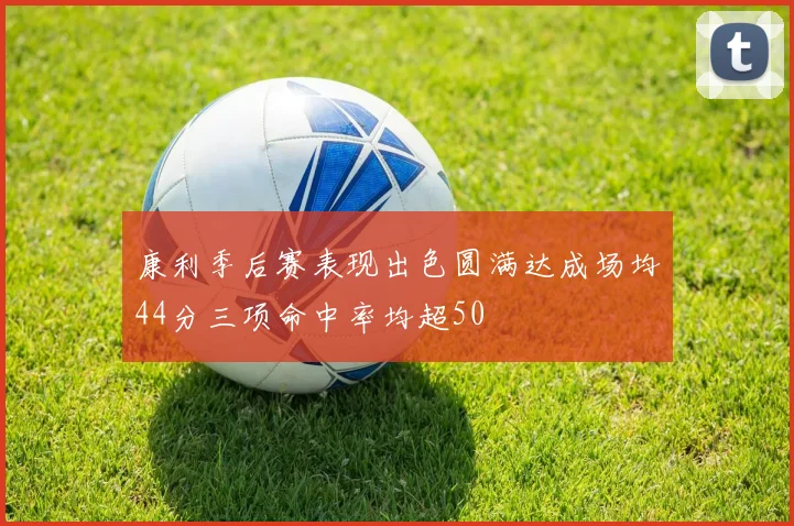 康利季后赛表现出色圆满达成场均44分三项命中率均超50