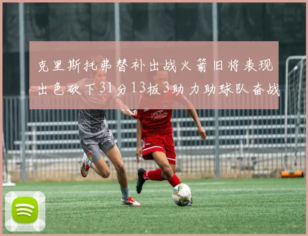 克里斯托弗替补出战火箭旧将表现出色砍下31分13板3助力助球队奋战