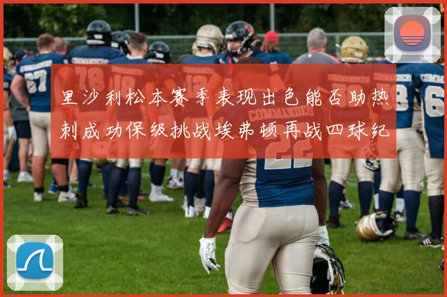 里沙利松本赛季表现出色能否助热刺成功保级挑战埃弗顿再战四球纪录